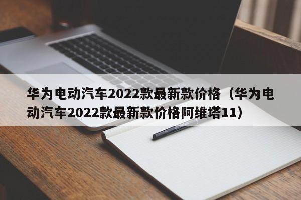 华为电动汽车2022款最新款价格（华为电动汽车2022款最新款价格阿维塔11）-图1